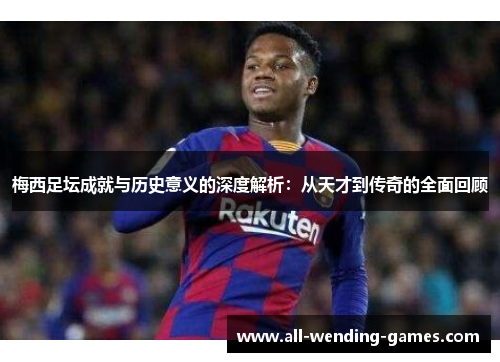 梅西足坛成就与历史意义的深度解析：从天才到传奇的全面回顾