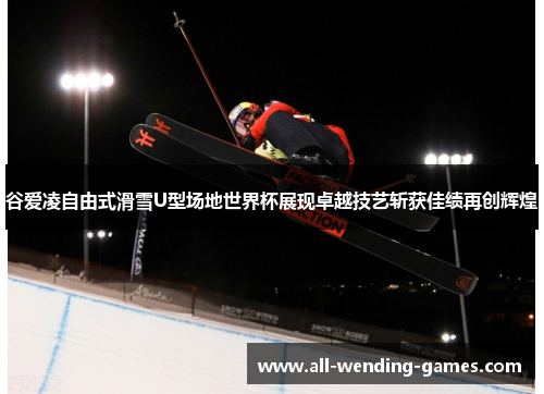 谷爱凌自由式滑雪U型场地世界杯展现卓越技艺斩获佳绩再创辉煌