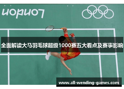 全面解读大马羽毛球超级1000赛五大看点及赛事影响