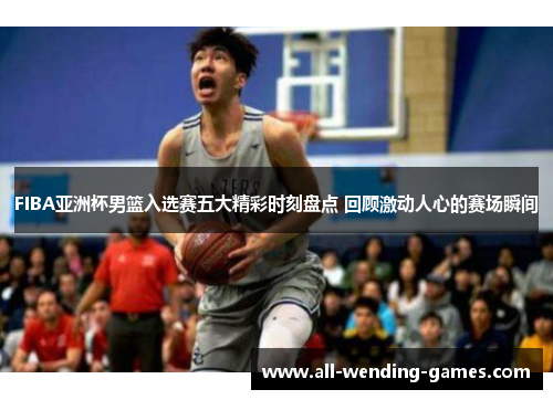 FIBA亚洲杯男篮入选赛五大精彩时刻盘点 回顾激动人心的赛场瞬间