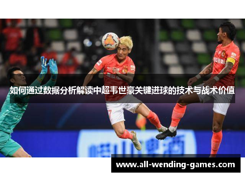 如何通过数据分析解读中超韦世豪关键进球的技术与战术价值