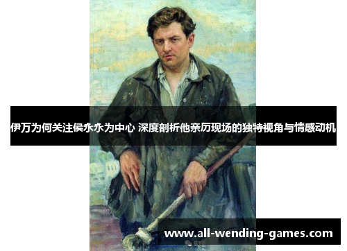 伊万为何关注侯永永为中心 深度剖析他亲历现场的独特视角与情感动机
