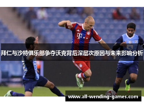 拜仁与沙特俱乐部争夺沃克背后深层次原因与未来影响分析