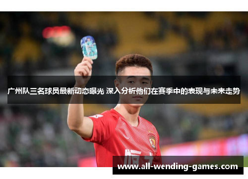 广州队三名球员最新动态曝光 深入分析他们在赛季中的表现与未来走势
