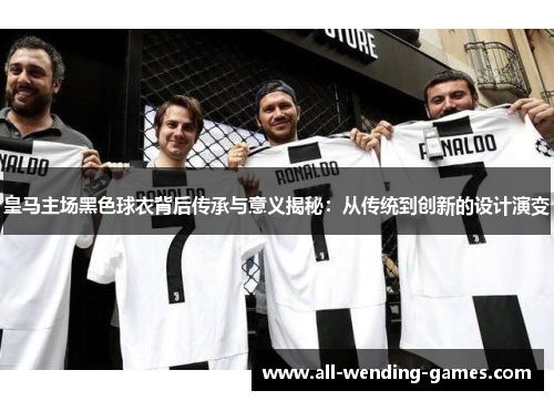 皇马主场黑色球衣背后传承与意义揭秘：从传统到创新的设计演变
