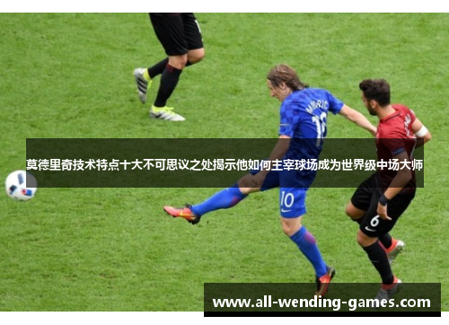 莫德里奇技术特点十大不可思议之处揭示他如何主宰球场成为世界级中场大师