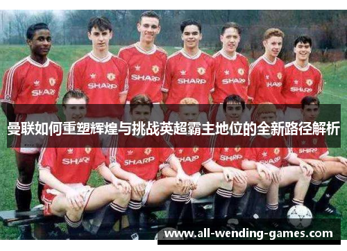 曼联如何重塑辉煌与挑战英超霸主地位的全新路径解析