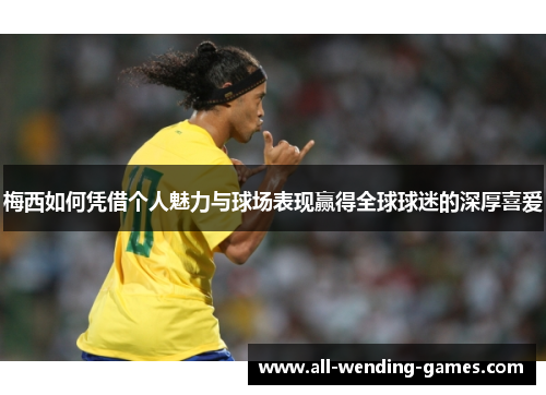 梅西如何凭借个人魅力与球场表现赢得全球球迷的深厚喜爱