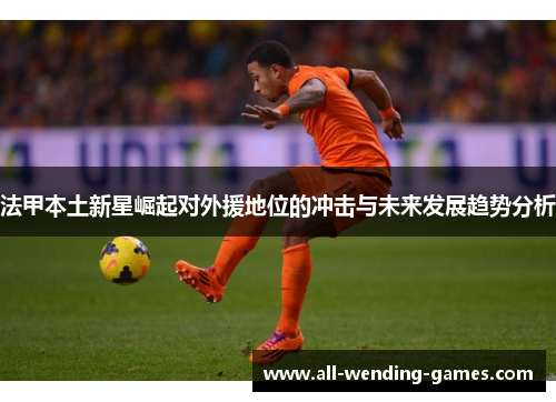 法甲本土新星崛起对外援地位的冲击与未来发展趋势分析 法甲本土新星崛起对外援地位的冲击与未来发展趋势分析