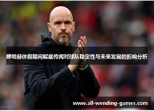 滕哈赫休假期间解雇传闻对球队稳定性与未来发展的影响分析