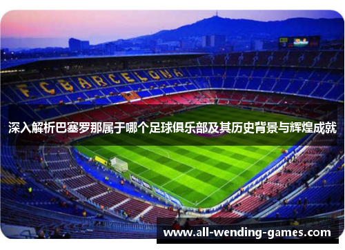 深入解析巴塞罗那属于哪个足球俱乐部及其历史背景与辉煌成就
