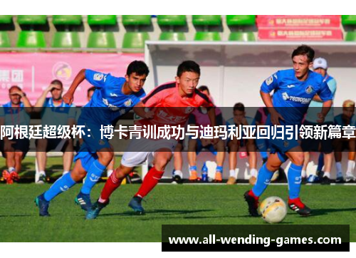 阿根廷超级杯:博卡青训成功与迪玛利亚回归引领新篇章 阿根廷超级杯:博卡青训成功与迪玛利亚回归引领新篇章