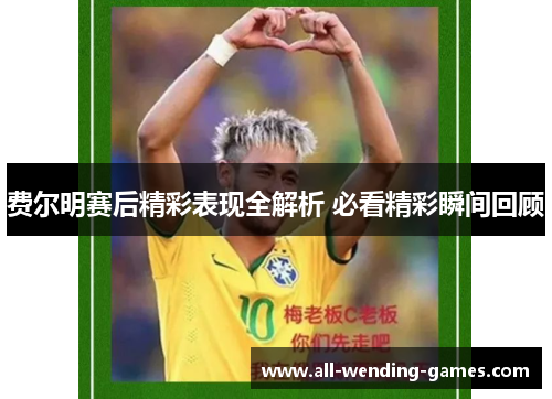 费尔明赛后精彩表现全解析 必看精彩瞬间回顾 费尔明赛后精彩表现全解析 必看精彩瞬间回顾