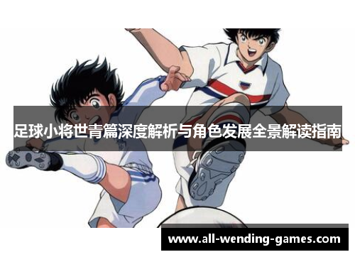 足球小将世青篇深度解析与角色发展全景解读指南 足球小将世青篇深度解析与角色发展全景解读指南
