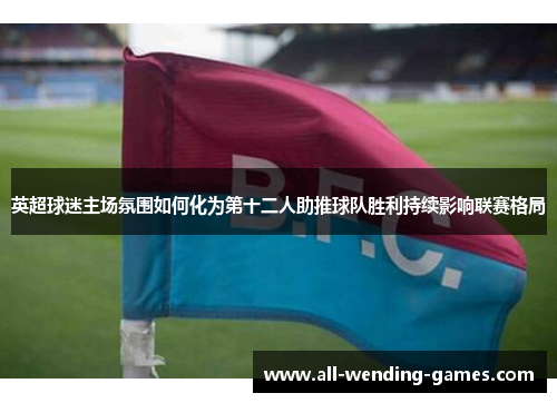 英超球迷主场氛围如何化为第十二人助推球队胜利持续影响联赛格局