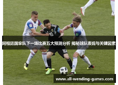 阿根廷国家队下一场比赛五大预测分析 揭秘球队表现与关键因素